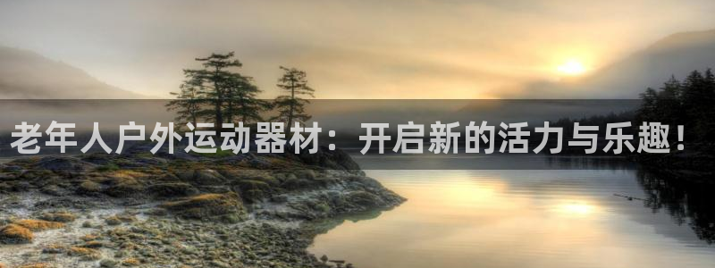 征途国际新能源:老年人户外运动器材:开启新的活力与乐趣!